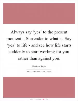 Always say ‘yes’ to the present moment... Surrender to what is. Say ‘yes’ to life - and see how life starts suddenly to start working for you rather than against you Picture Quote #1