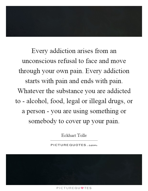 Every addiction arises from an unconscious refusal to face and move through your own pain. Every addiction starts with pain and ends with pain. Whatever the substance you are addicted to - alcohol, food, legal or illegal drugs, or a person - you are using something or somebody to cover up your pain Picture Quote #1