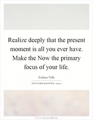 Realize deeply that the present moment is all you ever have. Make the Now the primary focus of your life Picture Quote #1