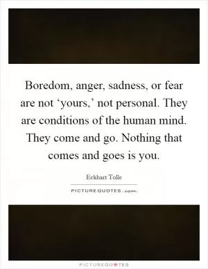Boredom, anger, sadness, or fear are not ‘yours,’ not personal. They are conditions of the human mind. They come and go. Nothing that comes and goes is you Picture Quote #1