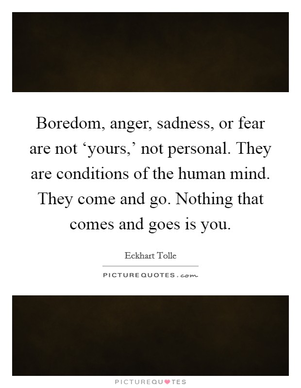 Boredom, anger, sadness, or fear are not ‘yours,' not personal. They are conditions of the human mind. They come and go. Nothing that comes and goes is you Picture Quote #1