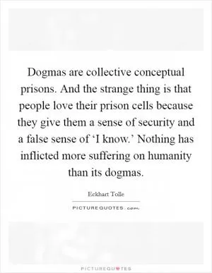 Dogmas are collective conceptual prisons. And the strange thing is that people love their prison cells because they give them a sense of security and a false sense of ‘I know.’ Nothing has inflicted more suffering on humanity than its dogmas Picture Quote #1