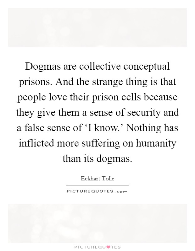 Dogmas are collective conceptual prisons. And the strange thing is that people love their prison cells because they give them a sense of security and a false sense of ‘I know.' Nothing has inflicted more suffering on humanity than its dogmas Picture Quote #1