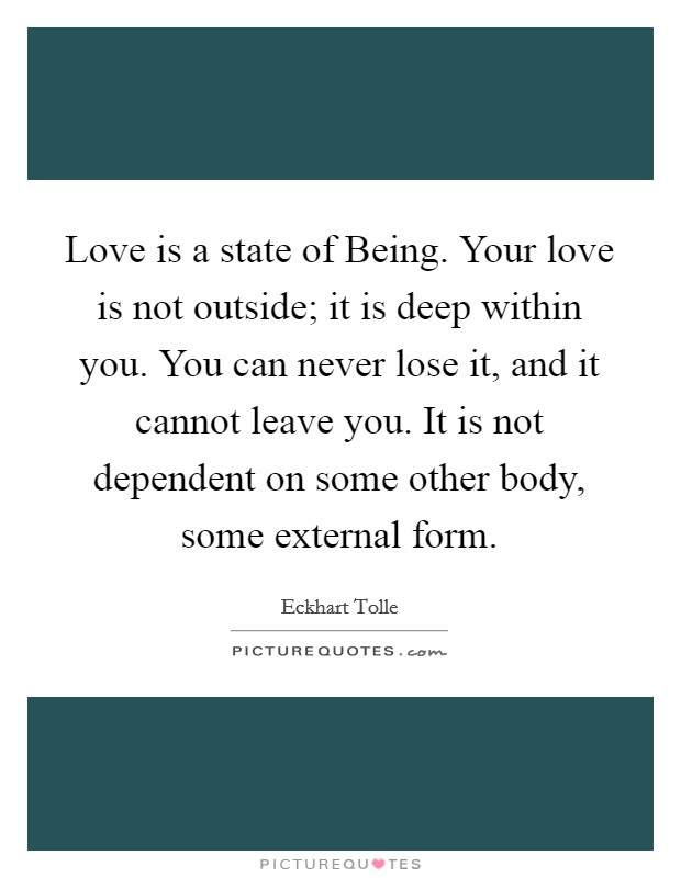 Love is a state of Being. Your love is not outside; it is deep within you. You can never lose it, and it cannot leave you. It is not dependent on some other body, some external form Picture Quote #1