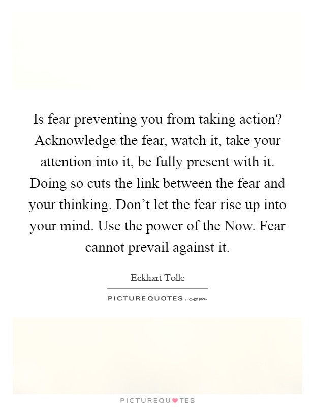 Is fear preventing you from taking action? Acknowledge the fear, watch it, take your attention into it, be fully present with it. Doing so cuts the link between the fear and your thinking. Don't let the fear rise up into your mind. Use the power of the Now. Fear cannot prevail against it Picture Quote #1