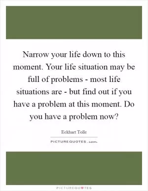 Narrow your life down to this moment. Your life situation may be full of problems - most life situations are - but find out if you have a problem at this moment. Do you have a problem now? Picture Quote #1