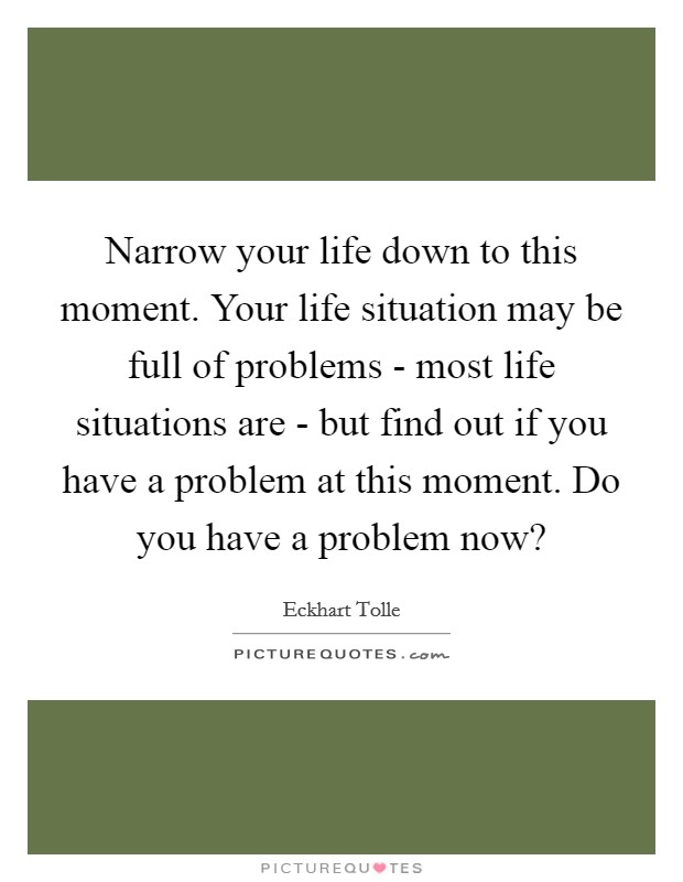 Narrow your life down to this moment. Your life situation may be full of problems - most life situations are - but find out if you have a problem at this moment. Do you have a problem now? Picture Quote #1