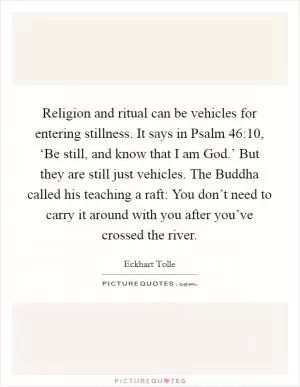 Religion and ritual can be vehicles for entering stillness. It says in Psalm 46:10, ‘Be still, and know that I am God.’ But they are still just vehicles. The Buddha called his teaching a raft: You don’t need to carry it around with you after you’ve crossed the river Picture Quote #1