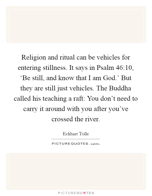 Religion and ritual can be vehicles for entering stillness. It says in Psalm 46:10, ‘Be still, and know that I am God.' But they are still just vehicles. The Buddha called his teaching a raft: You don't need to carry it around with you after you've crossed the river Picture Quote #1