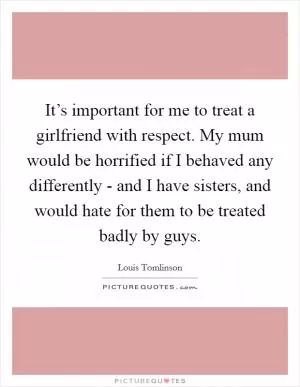 It’s important for me to treat a girlfriend with respect. My mum would be horrified if I behaved any differently - and I have sisters, and would hate for them to be treated badly by guys Picture Quote #1