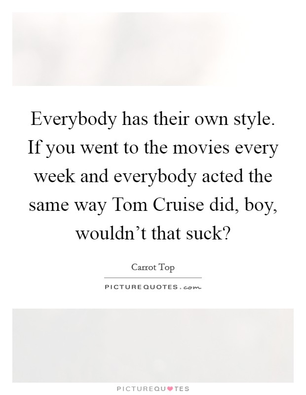 Everybody has their own style. If you went to the movies every week and everybody acted the same way Tom Cruise did, boy, wouldn’t that suck? Picture Quote #1