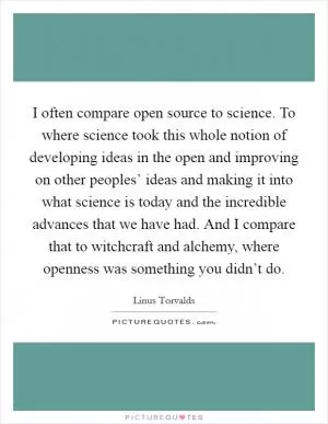 I often compare open source to science. To where science took this whole notion of developing ideas in the open and improving on other peoples’ ideas and making it into what science is today and the incredible advances that we have had. And I compare that to witchcraft and alchemy, where openness was something you didn’t do Picture Quote #1
