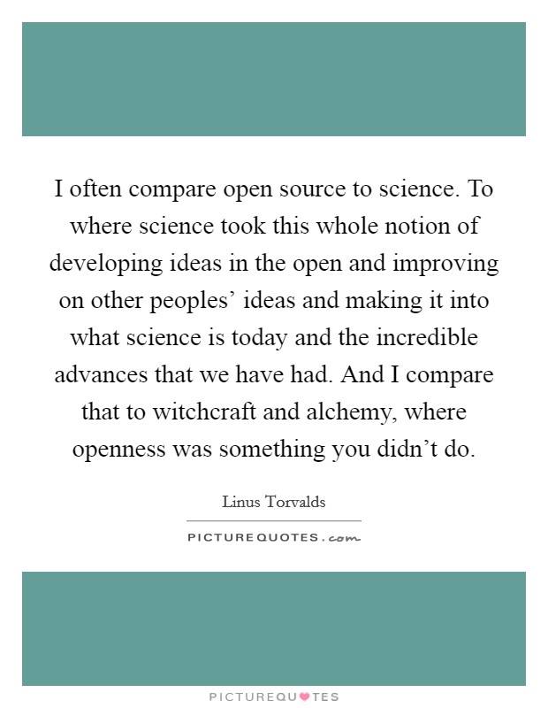 I often compare open source to science. To where science took this whole notion of developing ideas in the open and improving on other peoples' ideas and making it into what science is today and the incredible advances that we have had. And I compare that to witchcraft and alchemy, where openness was something you didn't do Picture Quote #1