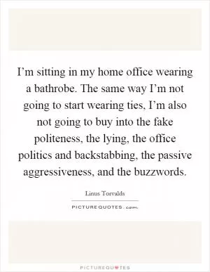 I’m sitting in my home office wearing a bathrobe. The same way I’m not going to start wearing ties, I’m also not going to buy into the fake politeness, the lying, the office politics and backstabbing, the passive aggressiveness, and the buzzwords Picture Quote #1