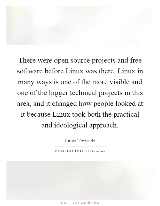 There were open source projects and free software before Linux was there. Linux in many ways is one of the more visible and one of the bigger technical projects in this area, and it changed how people looked at it because Linux took both the practical and ideological approach Picture Quote #1