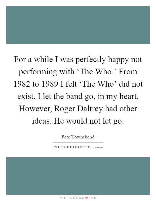 For a while I was perfectly happy not performing with ‘The Who.’ From 1982 to 1989 I felt ‘The Who’ did not exist. I let the band go, in my heart. However, Roger Daltrey had other ideas. He would not let go Picture Quote #1