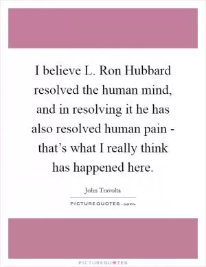 I believe L. Ron Hubbard resolved the human mind, and in resolving it he has also resolved human pain - that’s what I really think has happened here Picture Quote #1