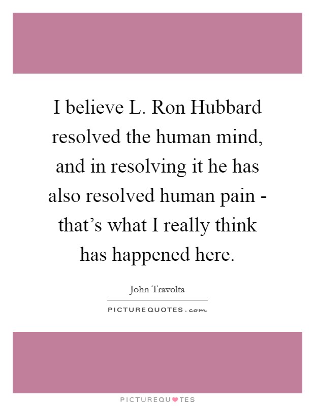 I believe L. Ron Hubbard resolved the human mind, and in resolving it he has also resolved human pain - that's what I really think has happened here Picture Quote #1