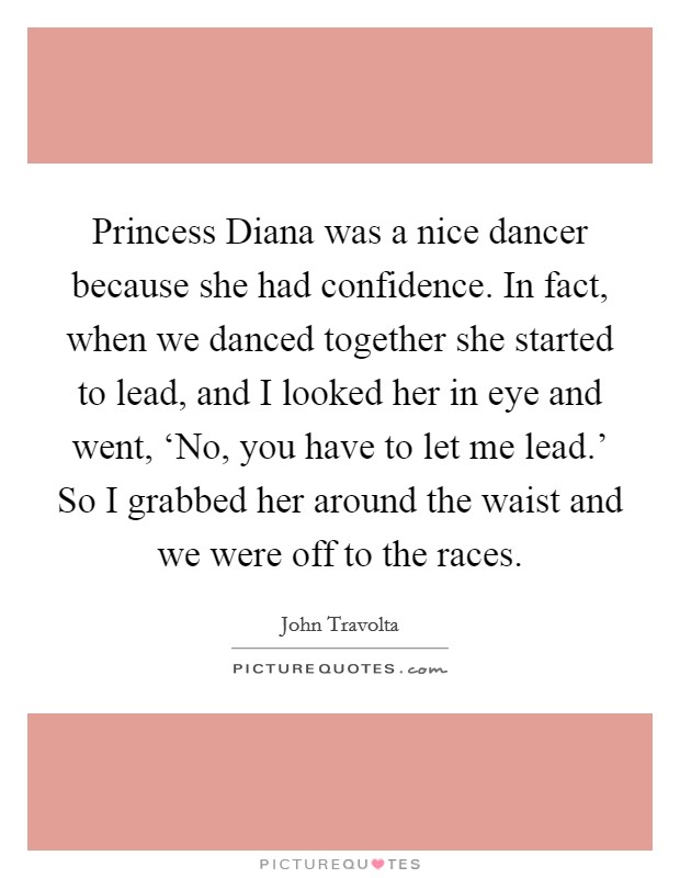 Princess Diana was a nice dancer because she had confidence. In fact, when we danced together she started to lead, and I looked her in eye and went, ‘No, you have to let me lead.' So I grabbed her around the waist and we were off to the races Picture Quote #1