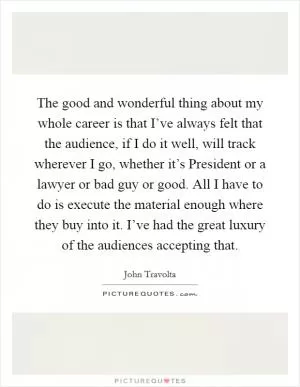 The good and wonderful thing about my whole career is that I’ve always felt that the audience, if I do it well, will track wherever I go, whether it’s President or a lawyer or bad guy or good. All I have to do is execute the material enough where they buy into it. I’ve had the great luxury of the audiences accepting that Picture Quote #1