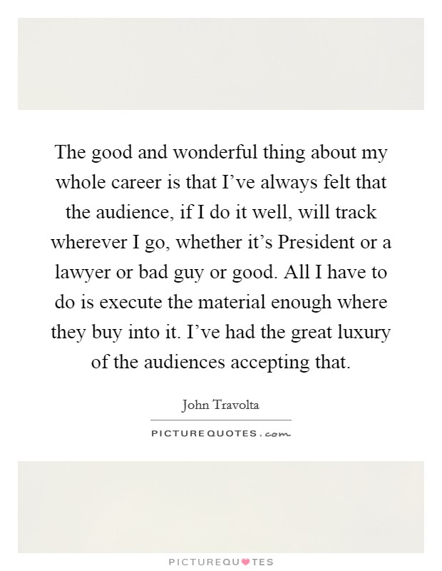 The good and wonderful thing about my whole career is that I've always felt that the audience, if I do it well, will track wherever I go, whether it's President or a lawyer or bad guy or good. All I have to do is execute the material enough where they buy into it. I've had the great luxury of the audiences accepting that Picture Quote #1