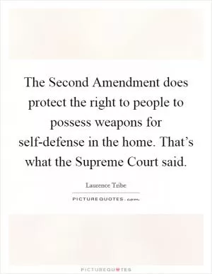 The Second Amendment does protect the right to people to possess weapons for self-defense in the home. That’s what the Supreme Court said Picture Quote #1