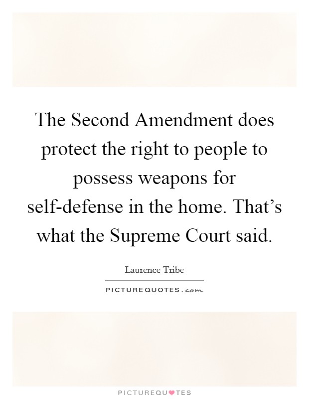 The Second Amendment does protect the right to people to possess weapons for self-defense in the home. That's what the Supreme Court said Picture Quote #1