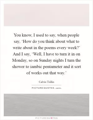 You know, I used to say, when people say, ‘How do you think about what to write about in the poems every week?’ And I say, ‘Well, I have to turn it in on Monday, so on Sunday nights I turn the shower to iambic pentameter and it sort of works out that way.’ Picture Quote #1