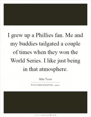 I grew up a Phillies fan. Me and my buddies tailgated a couple of times when they won the World Series. I like just being in that atmosphere Picture Quote #1