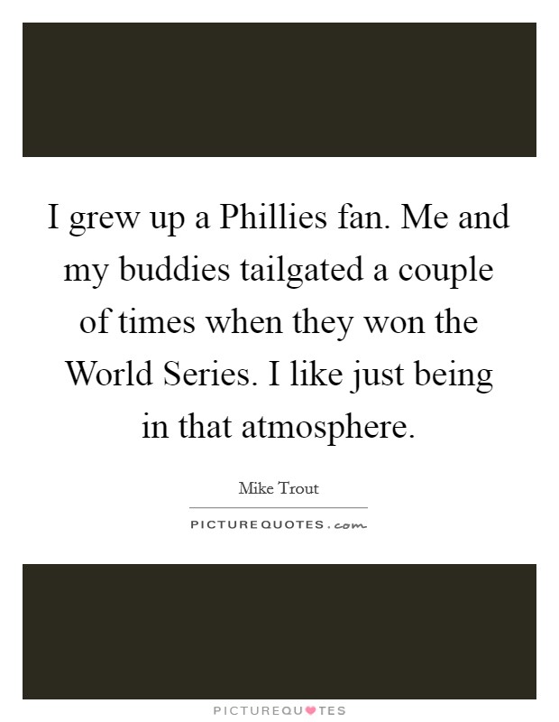 I grew up a Phillies fan. Me and my buddies tailgated a couple of times when they won the World Series. I like just being in that atmosphere Picture Quote #1