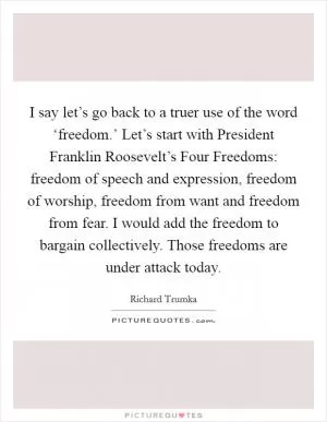 I say let’s go back to a truer use of the word ‘freedom.’ Let’s start with President Franklin Roosevelt’s Four Freedoms: freedom of speech and expression, freedom of worship, freedom from want and freedom from fear. I would add the freedom to bargain collectively. Those freedoms are under attack today Picture Quote #1