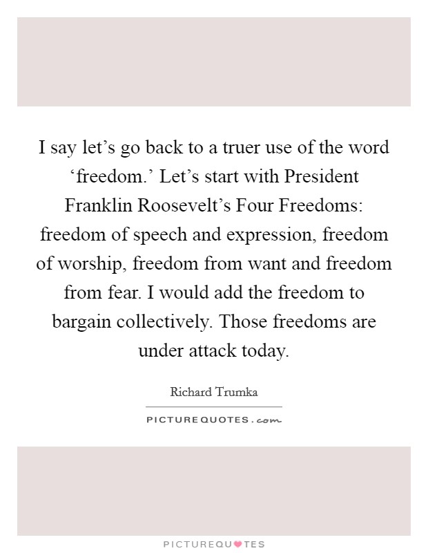 I say let's go back to a truer use of the word ‘freedom.' Let's start with President Franklin Roosevelt's Four Freedoms: freedom of speech and expression, freedom of worship, freedom from want and freedom from fear. I would add the freedom to bargain collectively. Those freedoms are under attack today Picture Quote #1