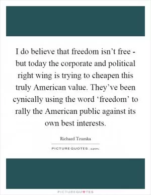 I do believe that freedom isn’t free - but today the corporate and political right wing is trying to cheapen this truly American value. They’ve been cynically using the word ‘freedom’ to rally the American public against its own best interests Picture Quote #1
