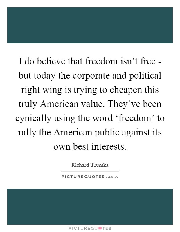 I do believe that freedom isn't free - but today the corporate and political right wing is trying to cheapen this truly American value. They've been cynically using the word ‘freedom' to rally the American public against its own best interests Picture Quote #1