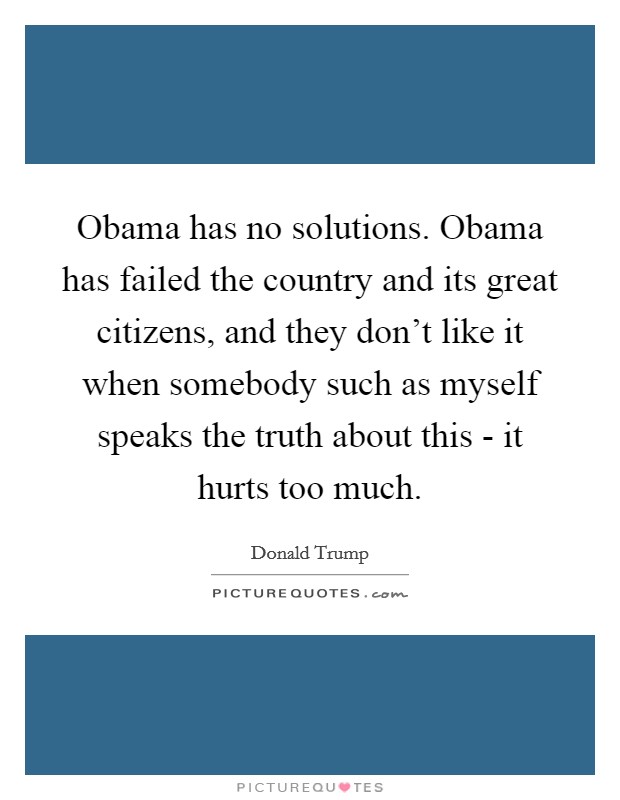 Obama has no solutions. Obama has failed the country and its great citizens, and they don’t like it when somebody such as myself speaks the truth about this - it hurts too much Picture Quote #1