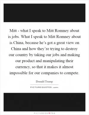 Mitt - what I speak to Mitt Romney about is jobs. What I speak to Mitt Romney about is China, because he’s got a great view on China and how they’re trying to destroy our country by taking our jobs and making our product and manipulating their currency, so that it makes it almost impossible for our companies to compete Picture Quote #1