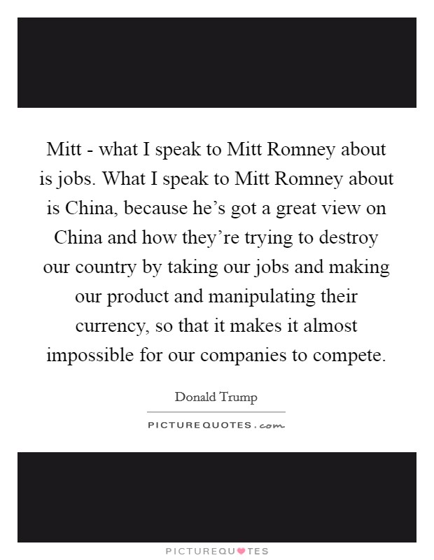 Mitt - what I speak to Mitt Romney about is jobs. What I speak to Mitt Romney about is China, because he's got a great view on China and how they're trying to destroy our country by taking our jobs and making our product and manipulating their currency, so that it makes it almost impossible for our companies to compete Picture Quote #1