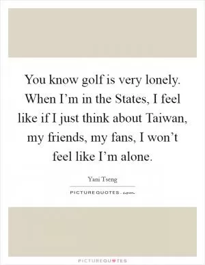 You know golf is very lonely. When I’m in the States, I feel like if I just think about Taiwan, my friends, my fans, I won’t feel like I’m alone Picture Quote #1