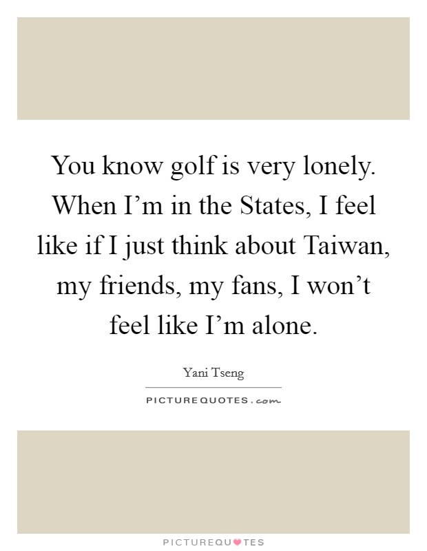 You know golf is very lonely. When I'm in the States, I feel like if I just think about Taiwan, my friends, my fans, I won't feel like I'm alone Picture Quote #1