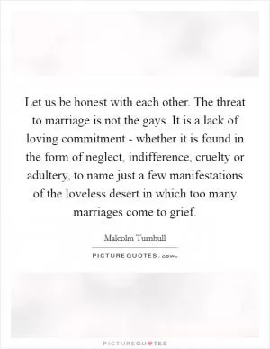 Let us be honest with each other. The threat to marriage is not the gays. It is a lack of loving commitment - whether it is found in the form of neglect, indifference, cruelty or adultery, to name just a few manifestations of the loveless desert in which too many marriages come to grief Picture Quote #1
