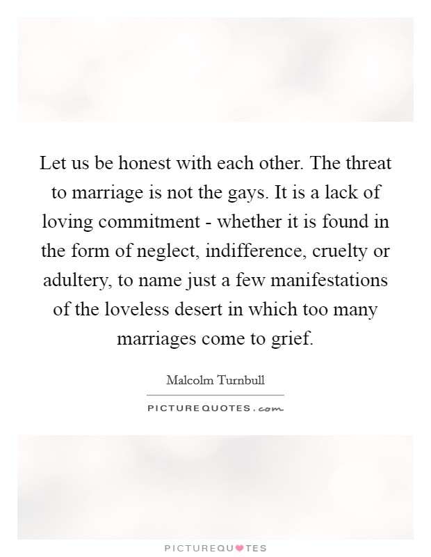 Let us be honest with each other. The threat to marriage is not the gays. It is a lack of loving commitment - whether it is found in the form of neglect, indifference, cruelty or adultery, to name just a few manifestations of the loveless desert in which too many marriages come to grief Picture Quote #1