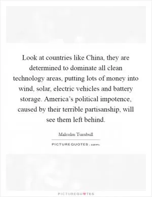 Look at countries like China, they are determined to dominate all clean technology areas, putting lots of money into wind, solar, electric vehicles and battery storage. America’s political impotence, caused by their terrible partisanship, will see them left behind Picture Quote #1