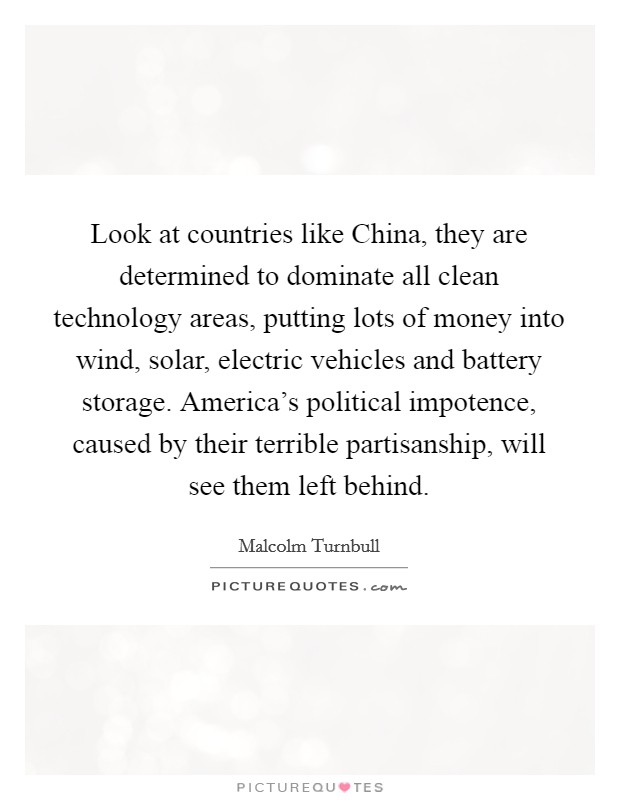 Look at countries like China, they are determined to dominate all clean technology areas, putting lots of money into wind, solar, electric vehicles and battery storage. America's political impotence, caused by their terrible partisanship, will see them left behind Picture Quote #1
