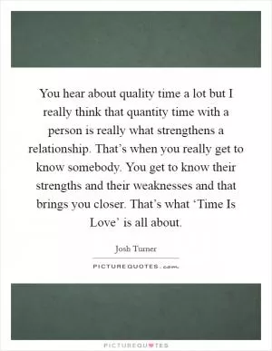 You hear about quality time a lot but I really think that quantity time with a person is really what strengthens a relationship. That’s when you really get to know somebody. You get to know their strengths and their weaknesses and that brings you closer. That’s what ‘Time Is Love’ is all about Picture Quote #1