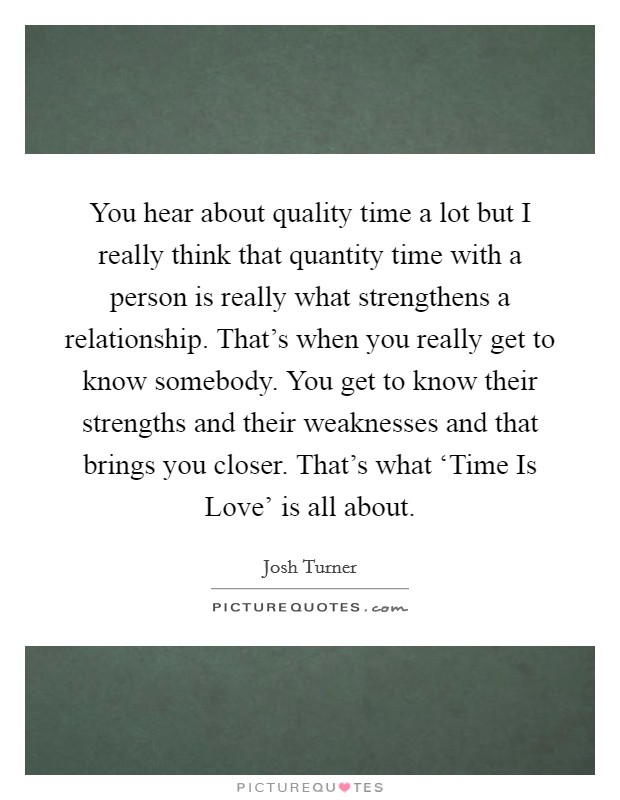 You hear about quality time a lot but I really think that quantity time with a person is really what strengthens a relationship. That's when you really get to know somebody. You get to know their strengths and their weaknesses and that brings you closer. That's what ‘Time Is Love' is all about Picture Quote #1