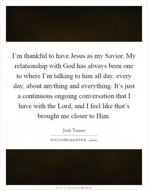 I’m thankful to have Jesus as my Savior. My relationship with God has always been one to where I’m talking to him all day, every day, about anything and everything. It’s just a continuous ongoing conversation that I have with the Lord, and I feel like that’s brought me closer to Him Picture Quote #1
