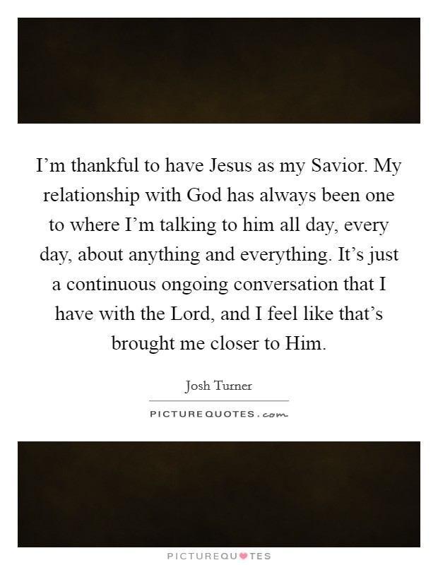 I'm thankful to have Jesus as my Savior. My relationship with God has always been one to where I'm talking to him all day, every day, about anything and everything. It's just a continuous ongoing conversation that I have with the Lord, and I feel like that's brought me closer to Him Picture Quote #1