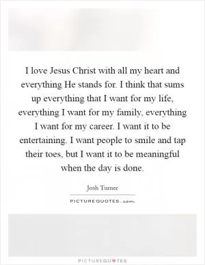 I love Jesus Christ with all my heart and everything He stands for. I think that sums up everything that I want for my life, everything I want for my family, everything I want for my career. I want it to be entertaining. I want people to smile and tap their toes, but I want it to be meaningful when the day is done Picture Quote #1