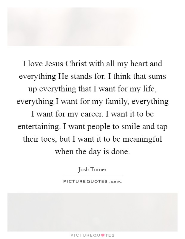 I love Jesus Christ with all my heart and everything He stands for. I think that sums up everything that I want for my life, everything I want for my family, everything I want for my career. I want it to be entertaining. I want people to smile and tap their toes, but I want it to be meaningful when the day is done Picture Quote #1