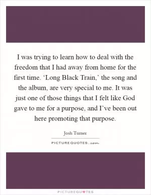 I was trying to learn how to deal with the freedom that I had away from home for the first time. ‘Long Black Train,’ the song and the album, are very special to me. It was just one of those things that I felt like God gave to me for a purpose, and I’ve been out here promoting that purpose Picture Quote #1